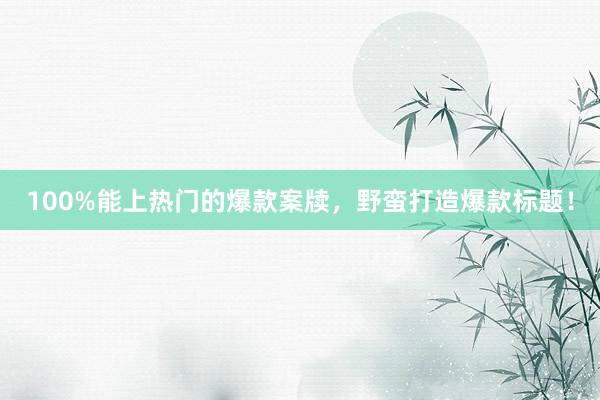 100%能上热门的爆款案牍,野蛮打造爆款标题!